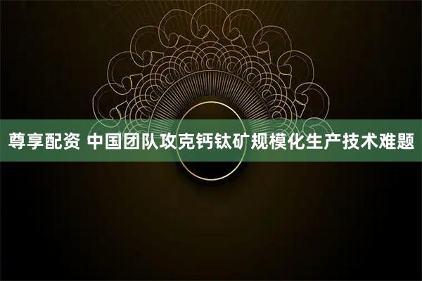 尊享配资 中国团队攻克钙钛矿规模化生产技术难题