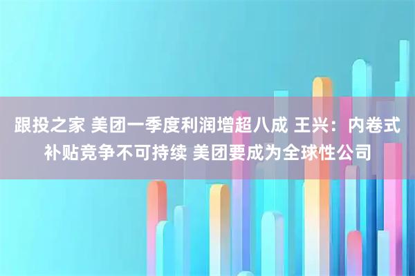 跟投之家 美团一季度利润增超八成 王兴：内卷式补贴竞争不可持续 美团要成为全球性公司