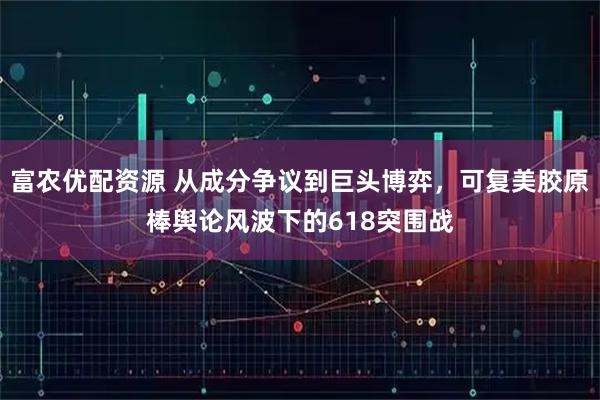 富农优配资源 从成分争议到巨头博弈，可复美胶原棒舆论风波下的618突围战