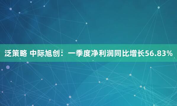 泛策略 中际旭创：一季度净利润同比增长56.83%