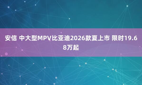 安信 中大型MPV比亚迪2026款夏上市 限时19.68万起
