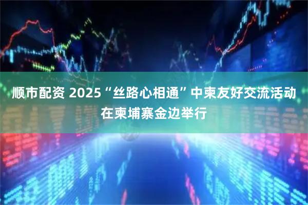 顺市配资 2025“丝路心相通”中柬友好交流活动在柬埔寨金边举行