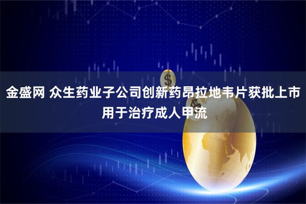 金盛网 众生药业子公司创新药昂拉地韦片获批上市 用于治疗成人甲流