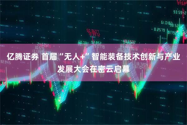 亿腾证券 首届“无人+”智能装备技术创新与产业发展大会在密云启幕