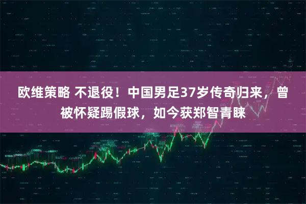 欧维策略 不退役！中国男足37岁传奇归来，曾被怀疑踢假球，如今获郑智青睐
