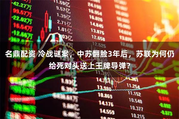 名鼎配资 冷战谜案，中苏翻脸3年后，苏联为何仍给死对头送上王牌导弹？