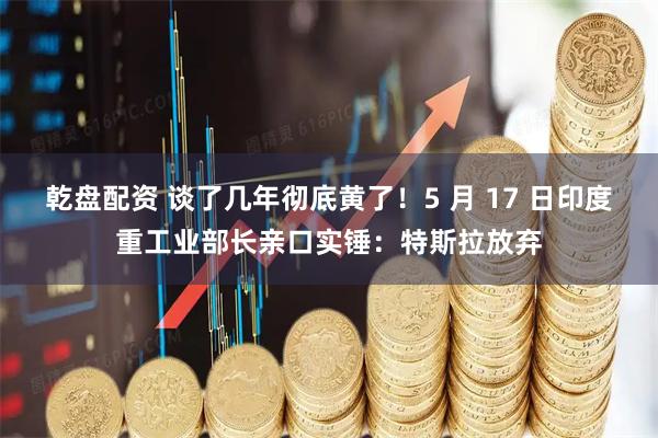 乾盘配资 谈了几年彻底黄了！5 月 17 日印度重工业部长亲口实锤：特斯拉放弃