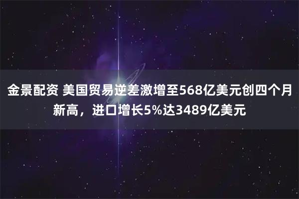 金景配资 美国贸易逆差激增至568亿美元创四个月新高，进口增长5%达3489亿美元