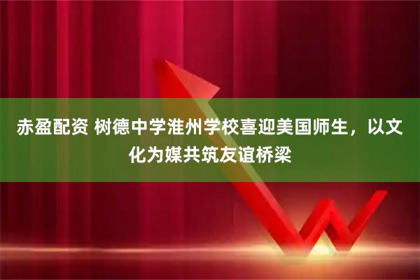 赤盈配资 树德中学淮州学校喜迎美国师生，以文化为媒共筑友谊桥梁