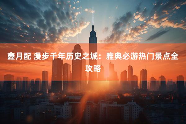 鑫月配 漫步千年历史之城：雅典必游热门景点全攻略